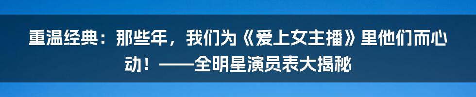 重温经典:那些年,我们为《爱上女主播》里他们而心动!——全明星演员表大揭秘