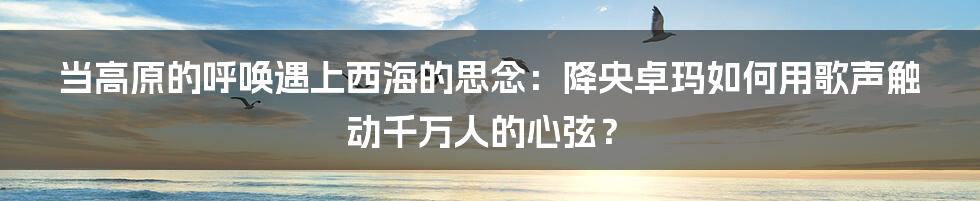 当高原的呼唤遇上西海的思念:降央卓玛如何用歌声触动千万人的心弦?