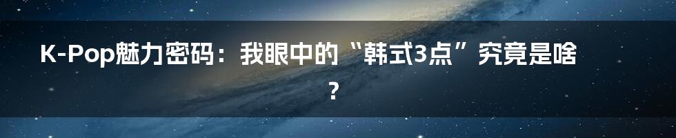K-Pop魅力密码:我眼中的“韩式3点”究竟是啥?