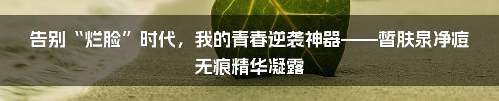 告别“烂脸”时代,我的青春逆袭神器——皙肤泉净痘无痕精华凝露