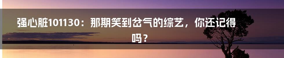 强心脏101130:那期笑到岔气的综艺,你还记得吗?