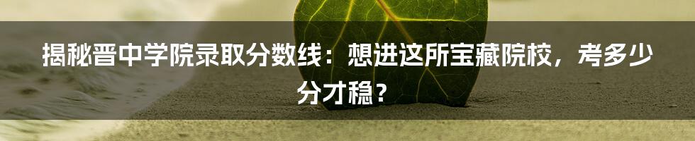 揭秘晋中学院录取分数线：想进这所宝藏院校，考多少分才稳？