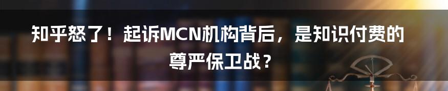 知乎怒了!起诉MCN机构背后,是知识付费的尊严保卫战?