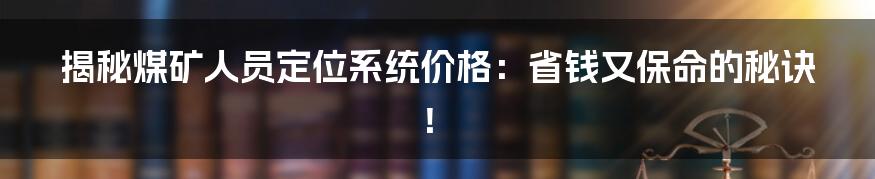揭秘煤矿人员定位系统价格:省钱又保命的秘诀!