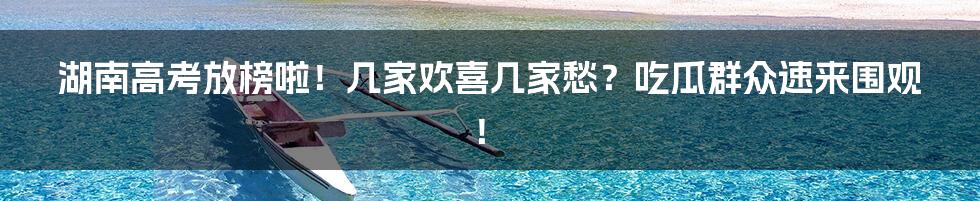 湖南高考放榜啦!几家欢喜几家愁?吃瓜群众速来围观!