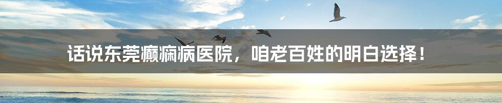 话说东莞癫痫病医院，咱老百姓的明白选择！