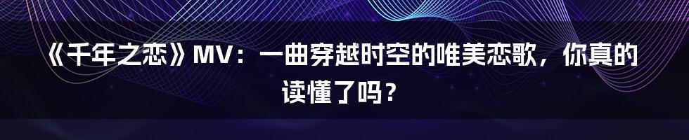 《千年之恋》MV：一曲穿越时空的唯美恋歌，你真的读懂了吗？
