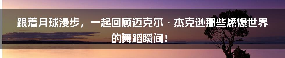 跟着月球漫步,一起回顾迈克尔·杰克逊那些燃爆世界的舞蹈瞬间!