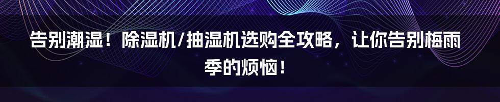 告别潮湿!除湿机/抽湿机选购全攻略,让你告别梅雨季的烦恼!