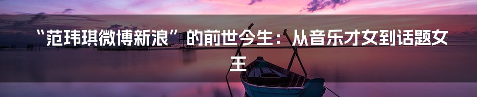 “范玮琪微博新浪”的前世今生:从音乐才女到话题女王