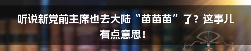 听说新党前主席也去大陆“苗苗苗”了?这事儿有点意思!
