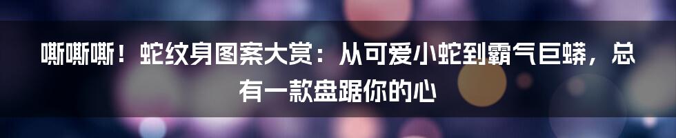 嘶嘶嘶！蛇纹身图案大赏：从可爱小蛇到霸气巨蟒，总有一款盘踞你的心