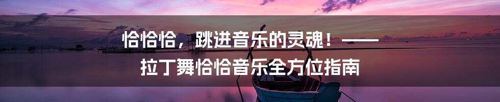 恰恰恰,跳进音乐的灵魂!—— 拉丁舞恰恰音乐全方位指南