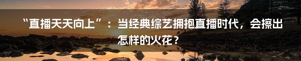 “直播天天向上”：当经典综艺拥抱直播时代，会擦出怎样的火花？