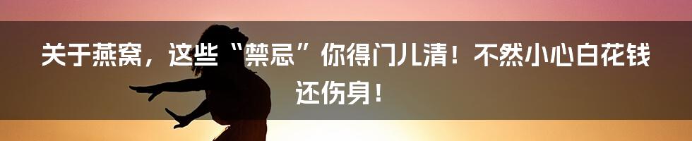 关于燕窝,这些“禁忌”你得门儿清!不然小心白花钱还伤身!
