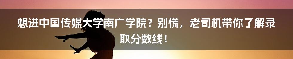 想进中国传媒大学南广学院?别慌,老司机带你了解录取分数线!