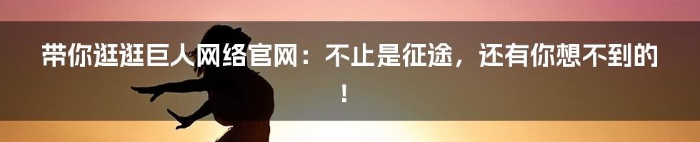 带你逛逛巨人网络官网：不止是征途，还有你想不到的！