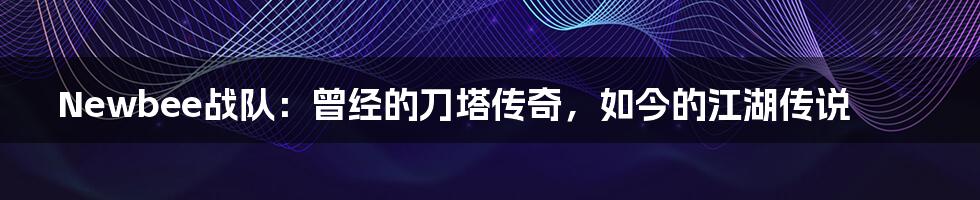 Newbee战队:曾经的刀塔传奇,如今的江湖传说