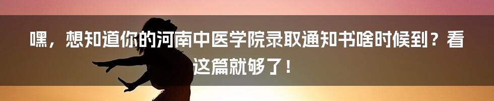 嘿,想知道你的河南中医学院录取通知书啥时候到?看这篇就够了!