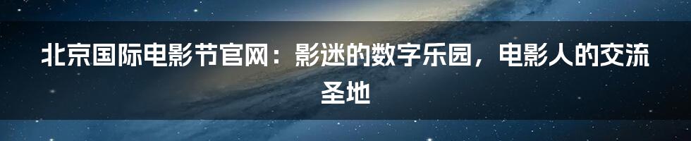 北京国际电影节官网:影迷的数字乐园,电影人的交流圣地