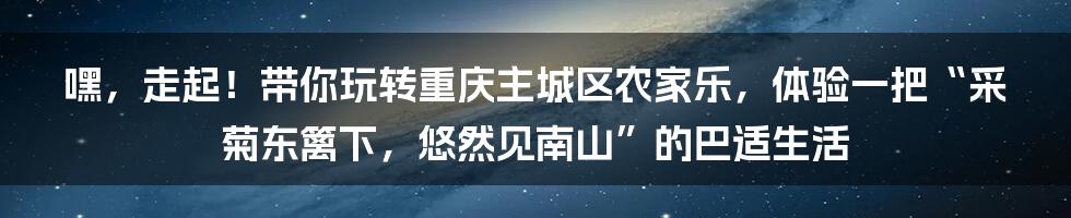 嘿，走起！带你玩转重庆主城区农家乐，体验一把“采菊东篱下，悠然见南山”的巴适生活