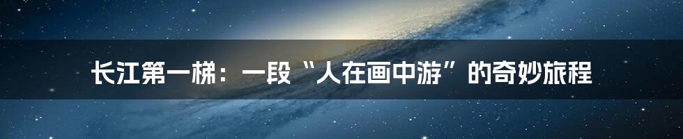长江第一梯:一段“人在画中游”的奇妙旅程