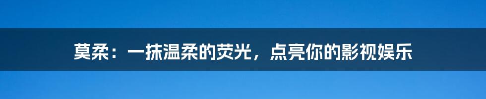 莫柔:一抹温柔的荧光,点亮你的影视娱乐