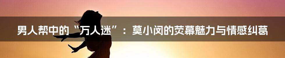 男人帮中的“万人迷”:莫小闵的荧幕魅力与情感纠葛
