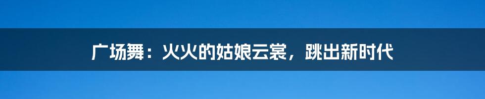 广场舞:火火的姑娘云裳,跳出新时代