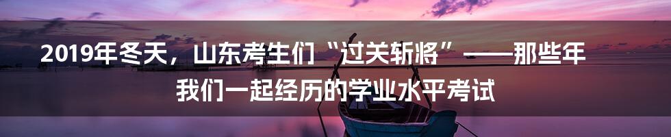 2019年冬天,山东考生们“过关斩将”——那些年我们一起经历的学业水平考试