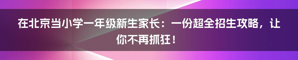 在北京当小学一年级新生家长:一份超全招生攻略,让你不再抓狂!