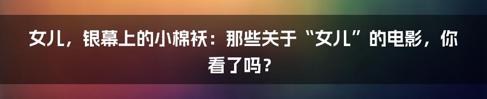 女儿,银幕上的小棉袄:那些关于“女儿”的电影,你看了吗?