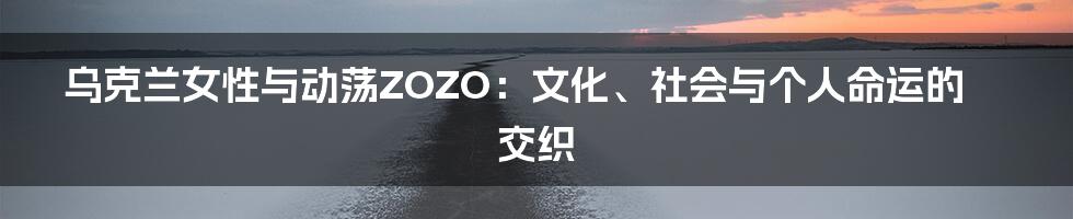 乌克兰女性与动荡ZOZO:文化、社会与个人命运的交织