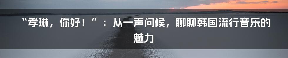 “孝琳,你好!”:从一声问候,聊聊韩国流行音乐的魅力