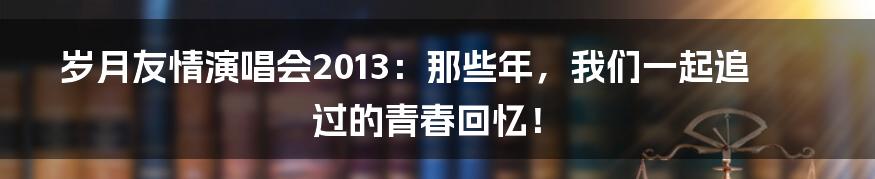 岁月友情演唱会2013:那些年,我们一起追过的青春回忆!