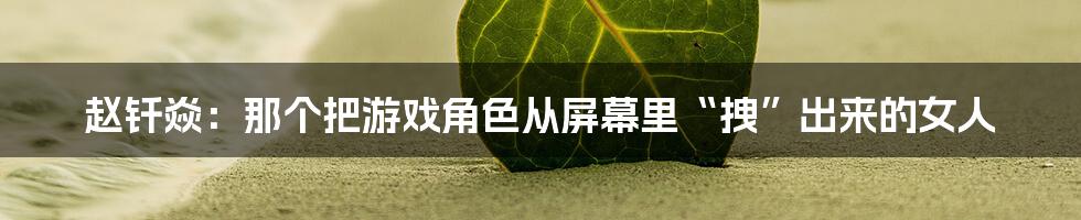 赵钎焱:那个把游戏角色从屏幕里“拽”出来的女人