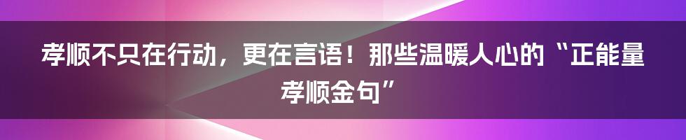孝顺不只在行动，更在言语！那些温暖人心的“正能量孝顺金句”