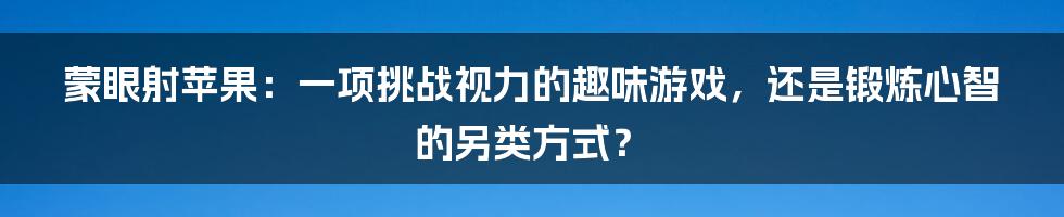 蒙眼射苹果：一项挑战视力的趣味游戏，还是锻炼心智的另类方式？