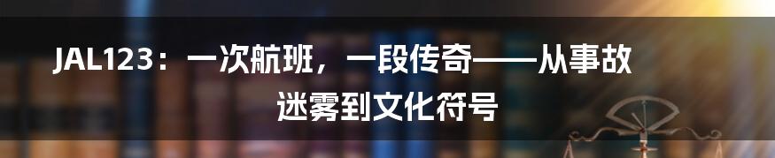JAL123:一次航班,一段传奇——从事故迷雾到文化符号
