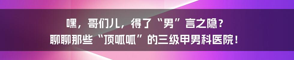 嘿,哥们儿,得了“男”言之隐? 聊聊那些“顶呱呱”的三级甲男科医院!