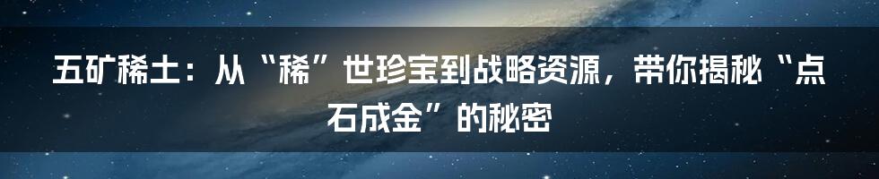 五矿稀土:从“稀”世珍宝到战略资源,带你揭秘“点石成金”的秘密