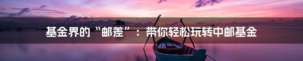 基金界的“邮差”:带你轻松玩转中邮基金