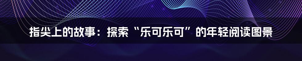 指尖上的故事：探索“乐可乐可”的年轻阅读图景