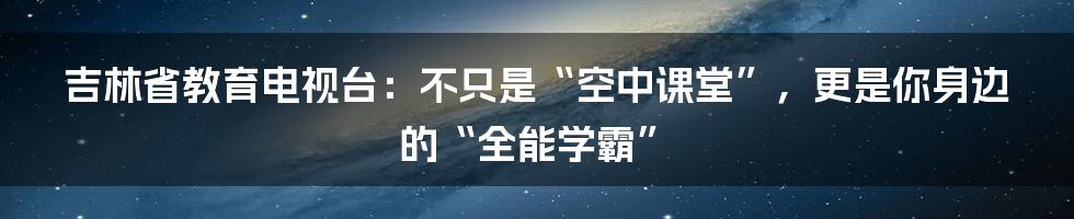 吉林省教育电视台:不只是“空中课堂”,更是你身边的“全能学霸”