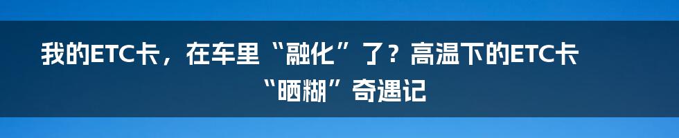 我的ETC卡,在车里“融化”了?高温下的ETC卡“晒糊”奇遇记