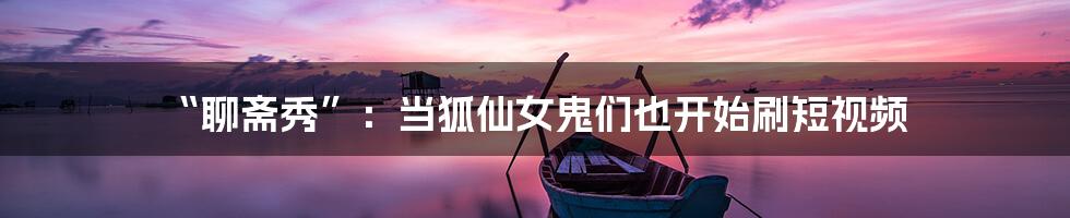 “聊斋秀”:当狐仙女鬼们也开始刷短视频