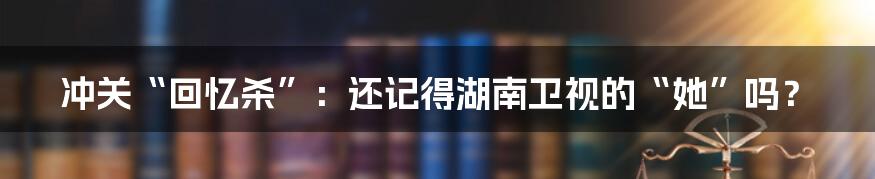 冲关“回忆杀”:还记得湖南卫视的“她”吗?