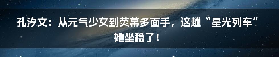 孔汐文:从元气少女到荧幕多面手,这趟“星光列车”她坐稳了!