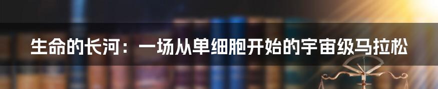 生命的长河:一场从单细胞开始的宇宙级马拉松