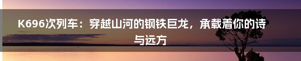 K696次列车:穿越山河的钢铁巨龙,承载着你的诗与远方